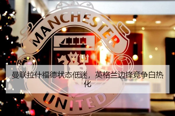 曼联拉什福德状态低迷，英格兰边锋竞争白热化