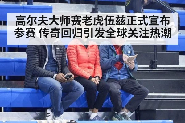 高尔夫大师赛老虎伍兹正式宣布参赛 传奇回归引发全球关注热潮